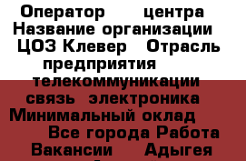 Оператор Call-центра › Название организации ­ ЦОЗ Клевер › Отрасль предприятия ­ IT, телекоммуникации, связь, электроника › Минимальный оклад ­ 40 000 - Все города Работа » Вакансии   . Адыгея респ.,Адыгейск г.